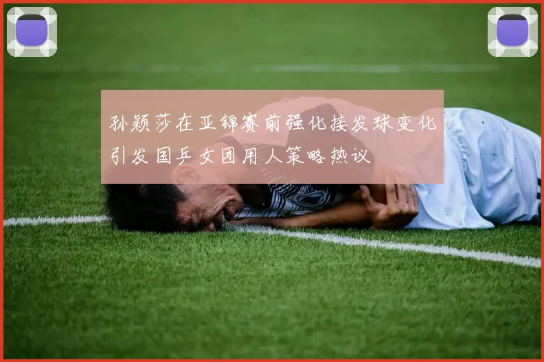 孙颖莎在亚锦赛前强化接发球变化引发国乒女团用人策略热议