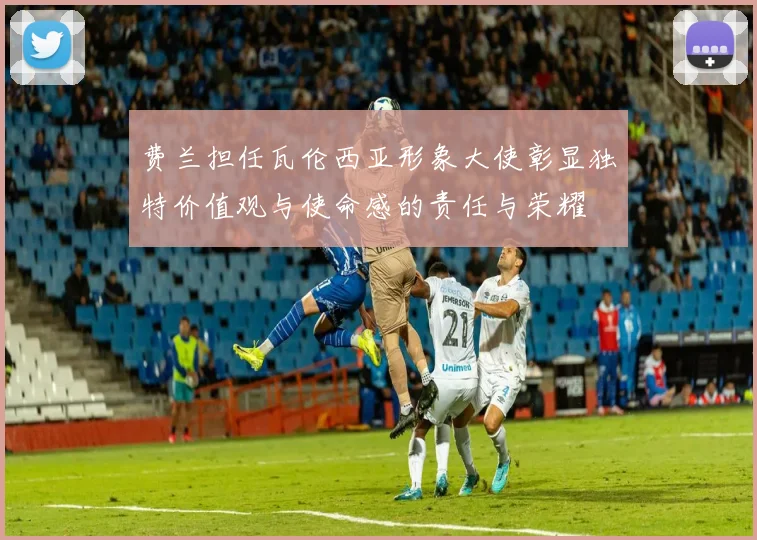 费兰担任瓦伦西亚形象大使彰显独特价值观与使命感的责任与荣耀