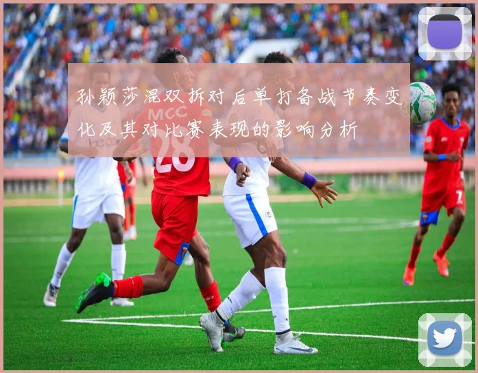 孙颖莎混双拆对后单打备战节奏变化及其对比赛表现的影响分析