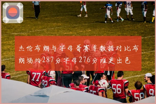 杰伦布朗与字母哥赛季数据对比布朗场均287分字母276分谁更出色