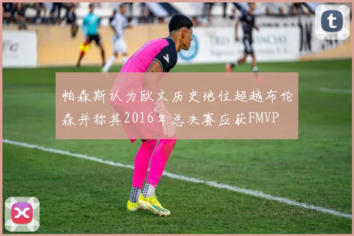 帕森斯认为欧文历史地位超越布伦森并称其2016年总决赛应获FMVP