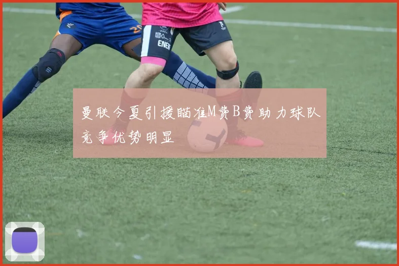 曼联今夏引援瞄准M费B费助力球队竞争优势明显