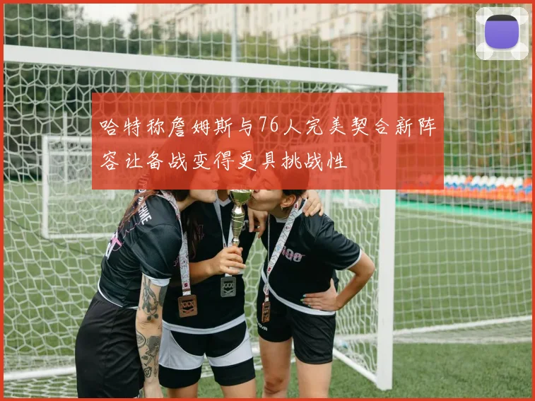 哈特称詹姆斯与76人完美契合新阵容让备战变得更具挑战性
