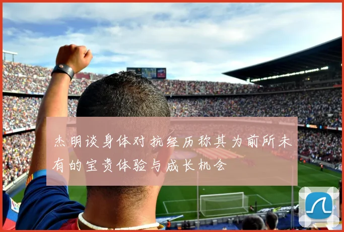 杰明谈身体对抗经历称其为前所未有的宝贵体验与成长机会