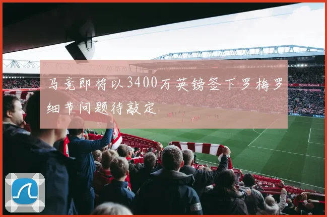 马竞即将以3400万英镑签下罗梅罗细节问题待敲定