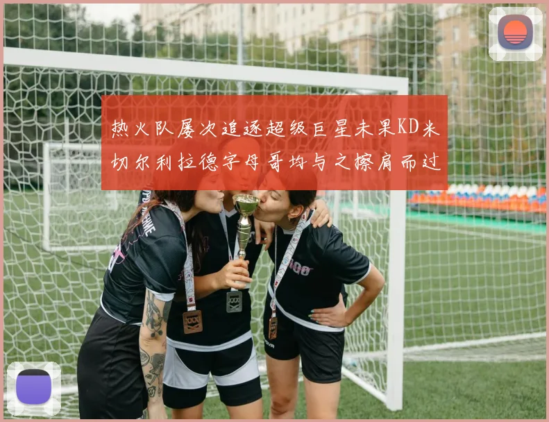热火队屡次追逐超级巨星未果KD米切尔利拉德字母哥均与之擦肩而过