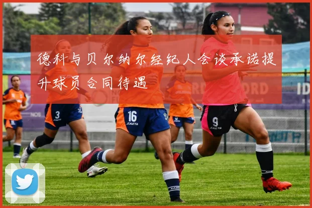 德科与贝尔纳尔经纪人会谈承诺提升球员合同待遇