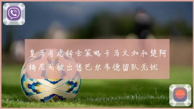 皇马考虑转会策略卡马文加和楚阿梅尼或被出售巴尔韦德留队无忧