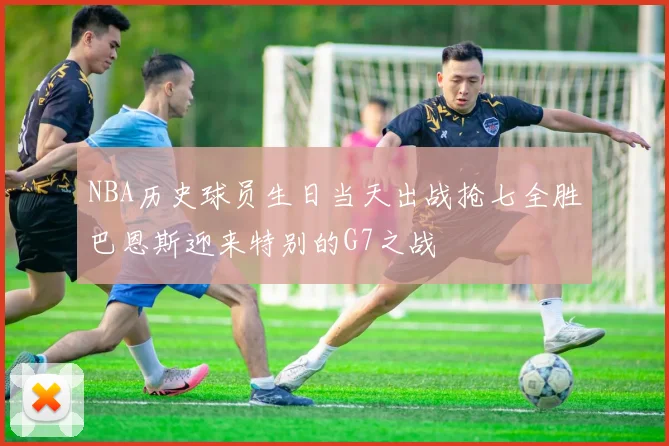 NBA历史球员生日当天出战抢七全胜巴恩斯迎来特别的G7之战