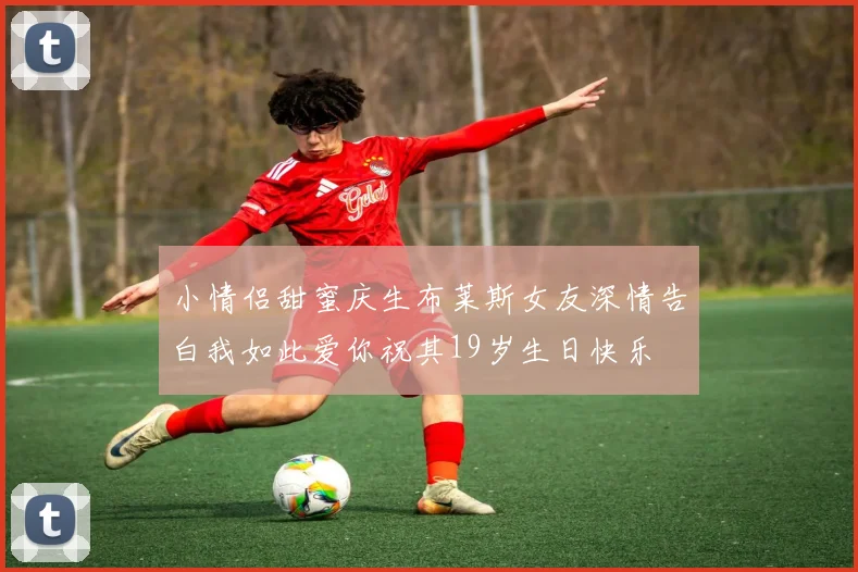 小情侣甜蜜庆生布莱斯女友深情告白我如此爱你祝其19岁生日快乐