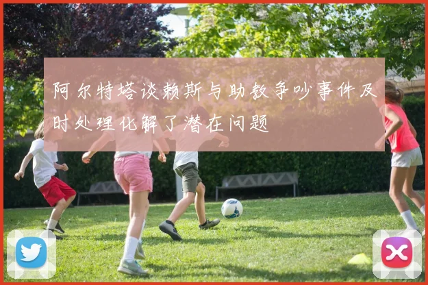 阿尔特塔谈赖斯与助教争吵事件及时处理化解了潜在问题