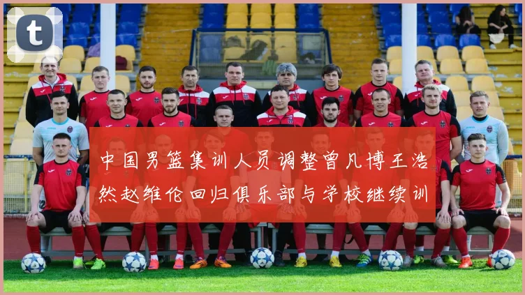 中国男篮集训人员调整曾凡博王浩然赵维伦回归俱乐部与学校继续训练