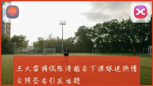 王大雷调侃陈涛能否下课球迷热情合照签名引发话题