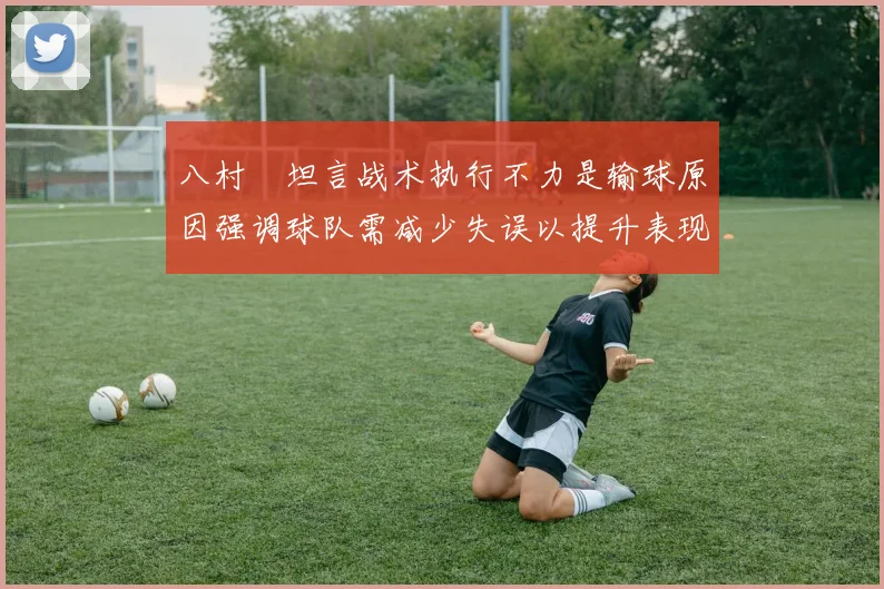 八村塁坦言战术执行不力是输球原因强调球队需减少失误以提升表现