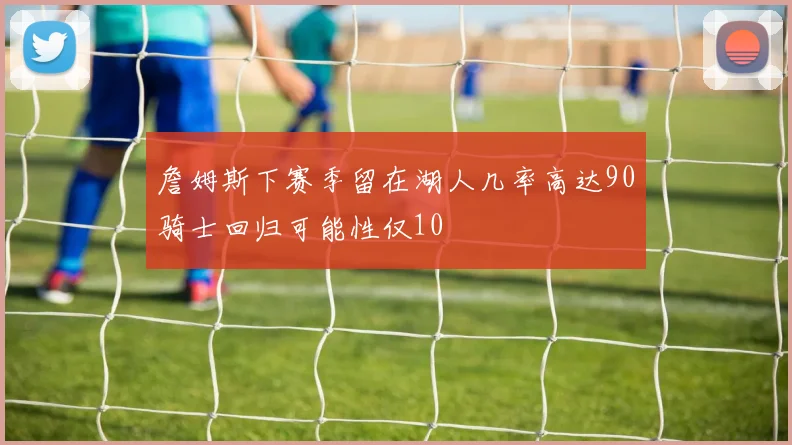 詹姆斯下赛季留在湖人几率高达90骑士回归可能性仅10