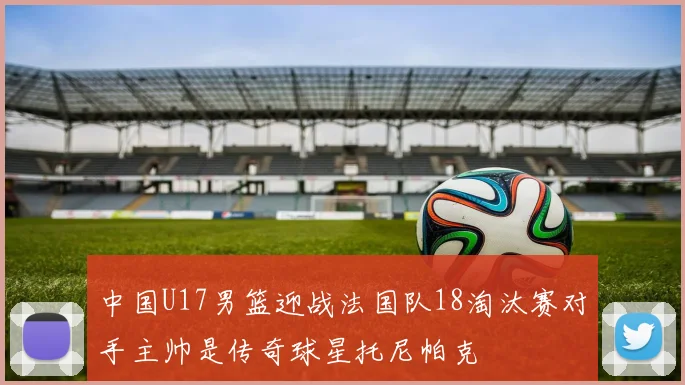中国U17男篮迎战法国队18淘汰赛对手主帅是传奇球星托尼帕克