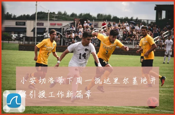 小安切洛蒂下周一抵达里尔基地开启引援工作新篇章