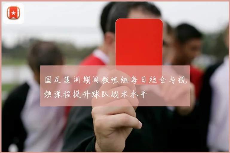 国足集训期间教练组每日短会与视频课程提升球队战术水平