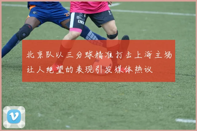 北京队以三分球精准打击上海主场让人绝望的表现引发媒体热议