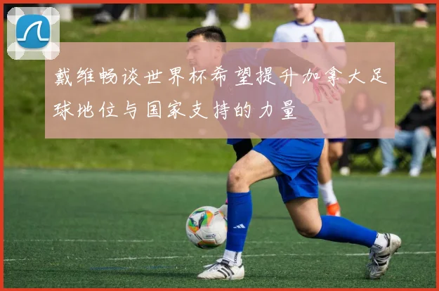 戴维畅谈世界杯希望提升加拿大足球地位与国家支持的力量