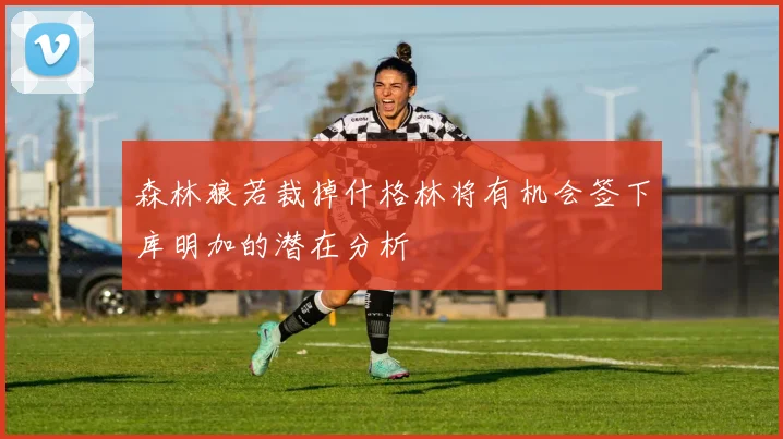 森林狼若裁掉什格林将有机会签下库明加的潜在分析