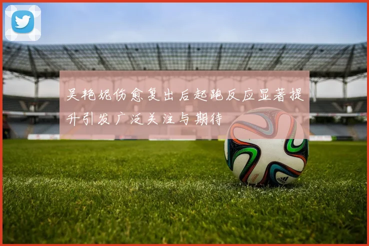 吴艳妮伤愈复出后起跑反应显著提升引发广泛关注与期待