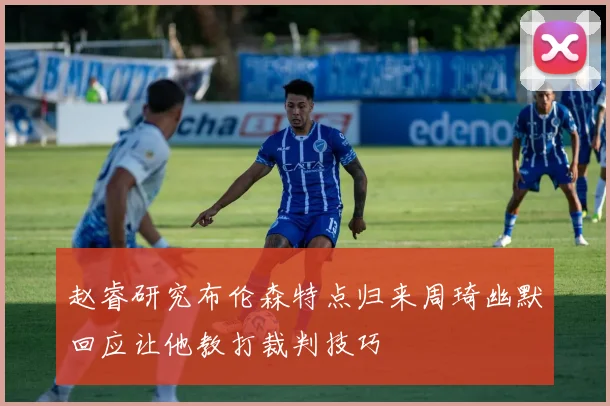 赵睿研究布伦森特点归来周琦幽默回应让他教打裁判技巧