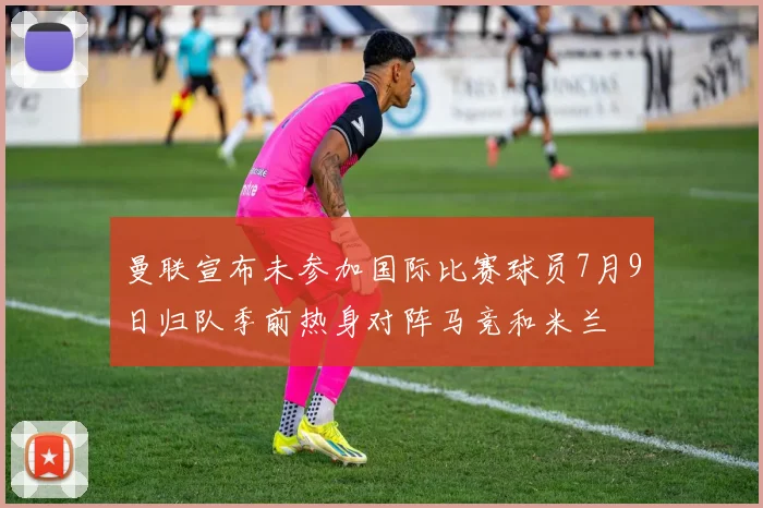 曼联宣布未参加国际比赛球员7月9日归队季前热身对阵马竞和米兰