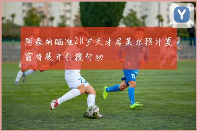阿森纳瞄准20岁天才居莱尔预计夏窗将展开引援行动