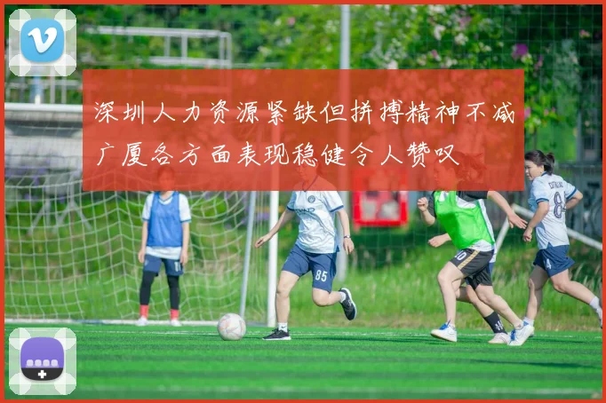 深圳人力资源紧缺但拼搏精神不减广厦各方面表现稳健令人赞叹