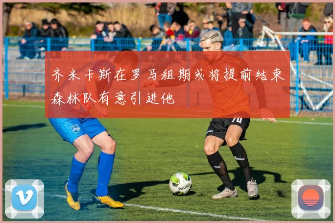 齐米卡斯在罗马租期或将提前结束森林队有意引进他