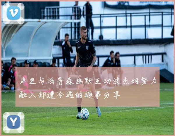 库里与汤普森幽默互动波杰姆努力融入却遭冷遇的趣事分享