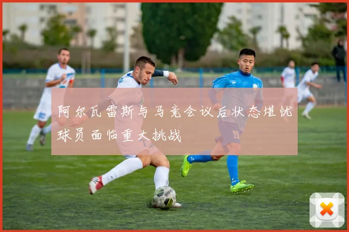 阿尔瓦雷斯与马竞会议后状态堪忧球员面临重大挑战