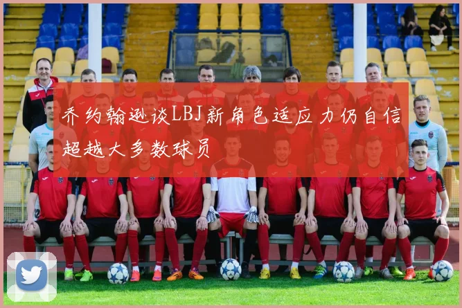 乔约翰逊谈LBJ新角色适应力仍自信超越大多数球员