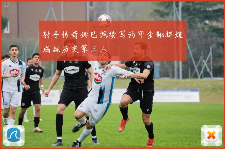 射手传奇姆巴佩续写西甲金靴辉煌成就历史第三人